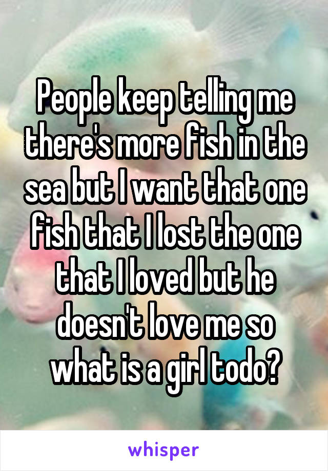 People keep telling me there's more fish in the sea but I want that one fish that I lost the one that I loved but he doesn't love me so what is a girl todo?