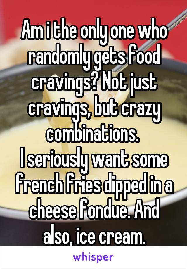 Am i the only one who randomly gets food cravings? Not just cravings, but crazy combinations. 
I seriously want some french fries dipped in a cheese fondue. And also, ice cream.