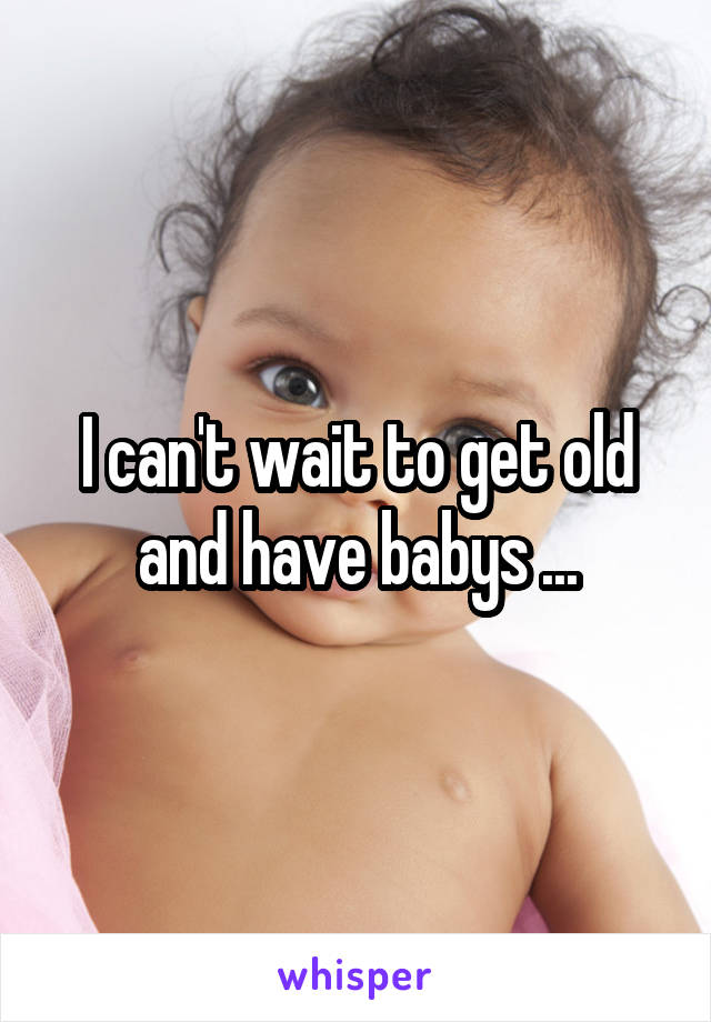 I can't wait to get old and have babys ...