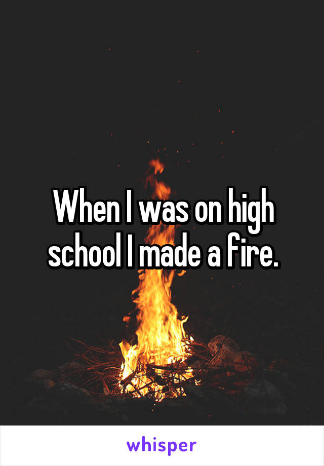 When I was on high school I made a fire.