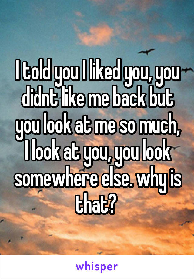 I told you I liked you, you didnt like me back but you look at me so much, I look at you, you look somewhere else. why is that? 