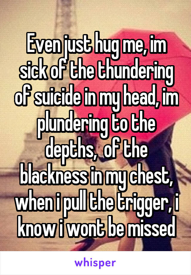 Even just hug me, im sick of the thundering of suicide in my head, im plundering to the depths,  of the blackness in my chest, when i pull the trigger, i know i wont be missed