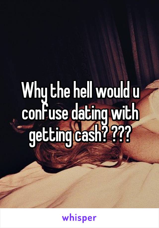 Why the hell would u confuse dating with getting cash? ???