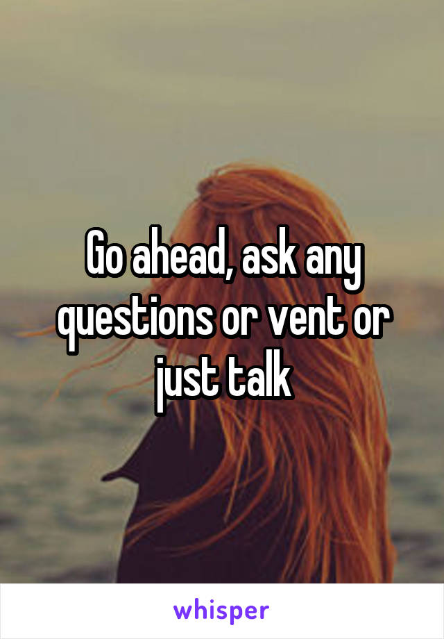 Go ahead, ask any questions or vent or just talk