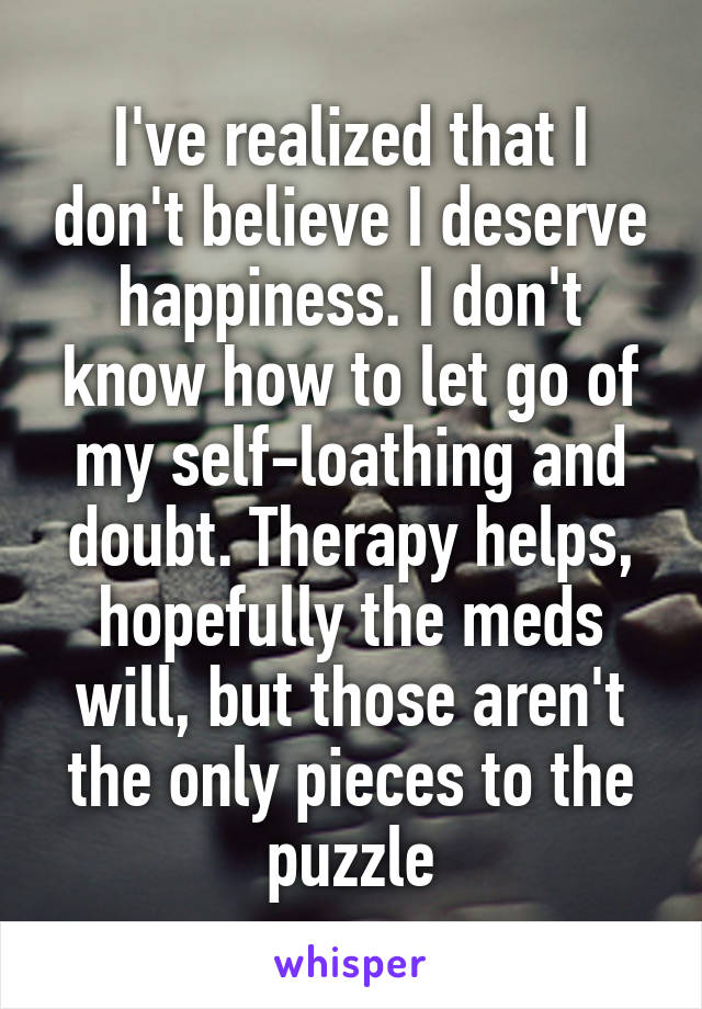 I've realized that I don't believe I deserve happiness. I don't know how to let go of my self-loathing and doubt. Therapy helps, hopefully the meds will, but those aren't the only pieces to the puzzle