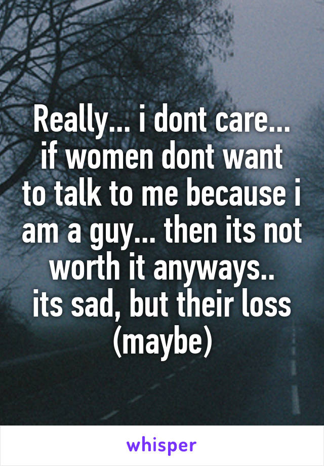 Really... i dont care...
if women dont want to talk to me because i am a guy... then its not worth it anyways..
its sad, but their loss (maybe)