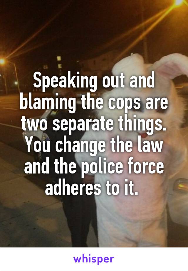 Speaking out and blaming the cops are two separate things. You change the law and the police force adheres to it. 