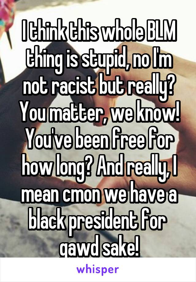 I think this whole BLM thing is stupid, no I'm not racist but really? You matter, we know! You've been free for how long? And really, I mean cmon we have a black president for 
gawd sake!