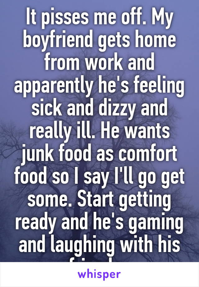 It pisses me off. My boyfriend gets home from work and apparently he's feeling sick and dizzy and really ill. He wants junk food as comfort food so I say I'll go get some. Start getting ready and he's gaming and laughing with his friends. 