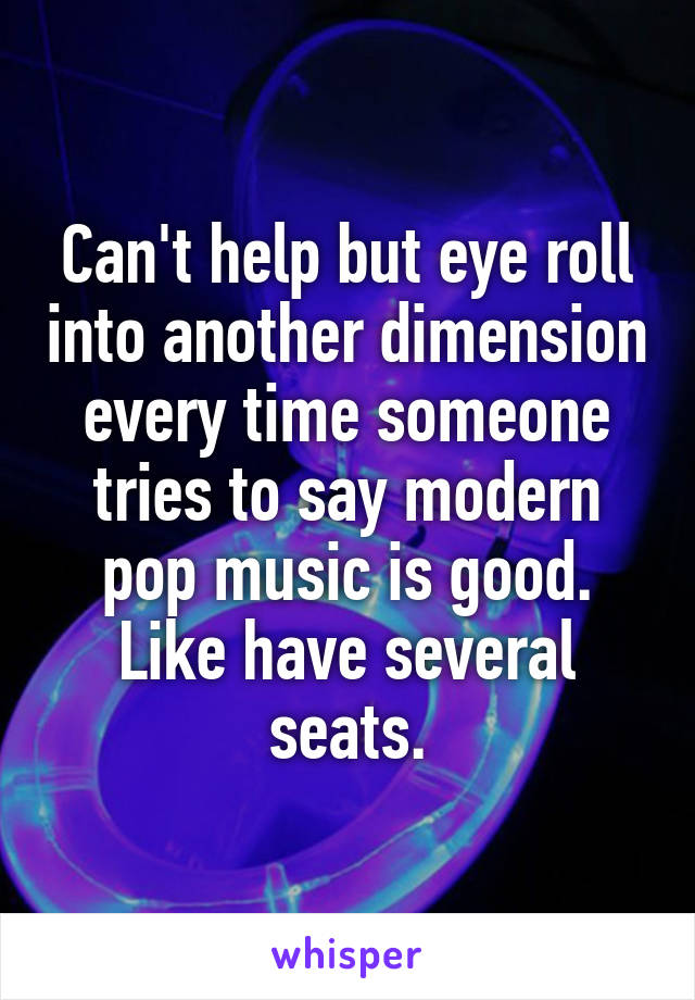 Can't help but eye roll into another dimension every time someone tries to say modern pop music is good. Like have several seats.