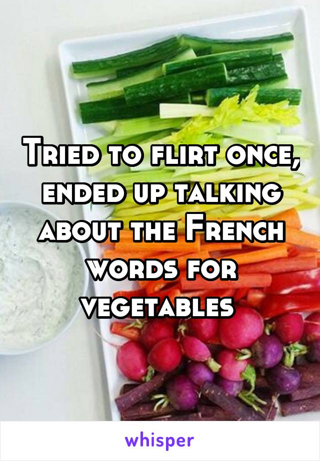 Tried to flirt once, ended up talking about the French words for vegetables 