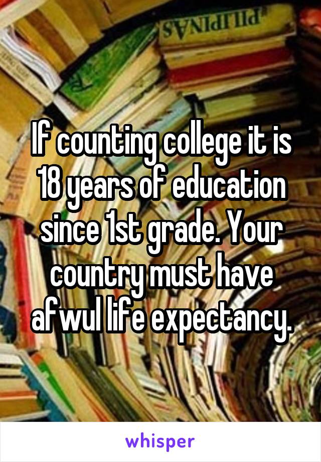 If counting college it is 18 years of education since 1st grade. Your country must have afwul life expectancy.