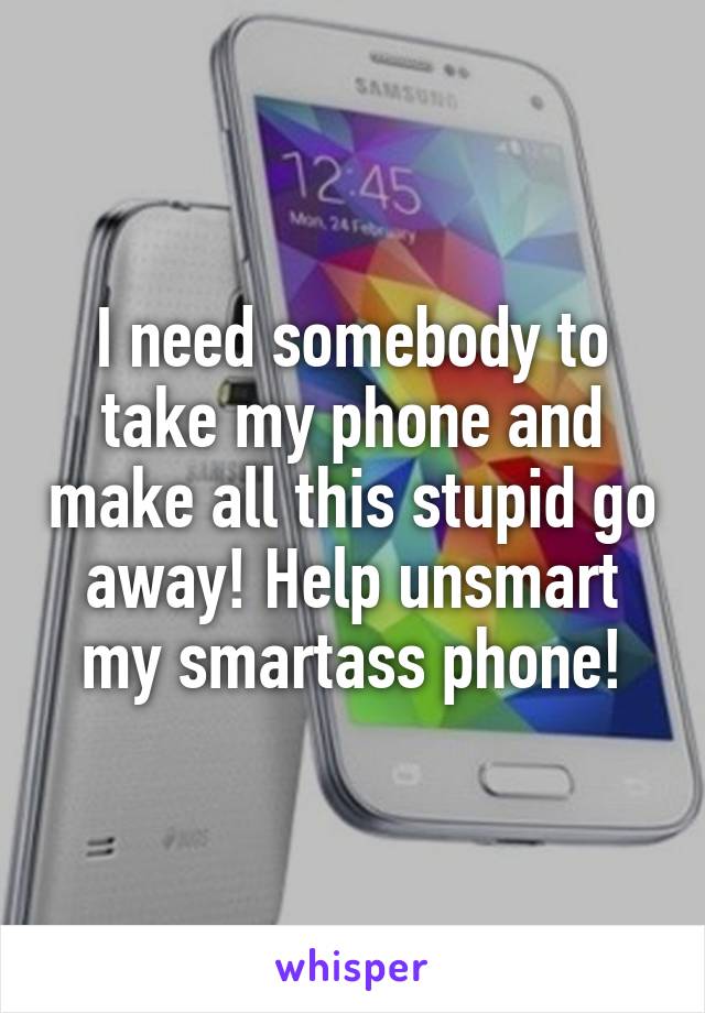 I need somebody to take my phone and make all this stupid go away! Help unsmart my smartass phone!