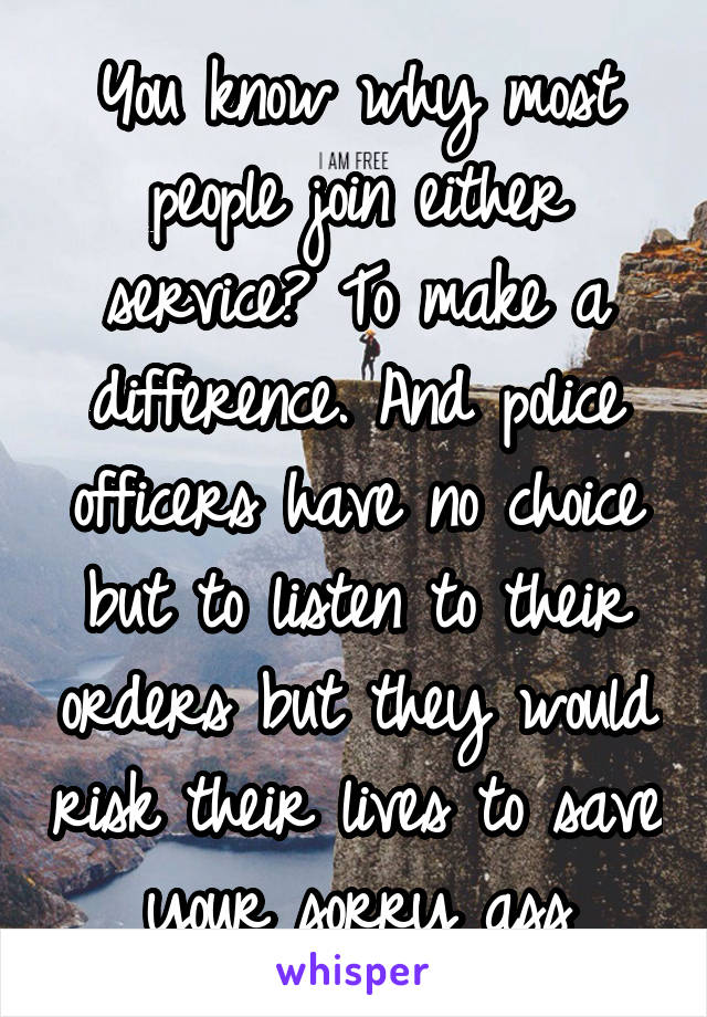 You know why most people join either service? To make a difference. And police officers have no choice but to listen to their orders but they would risk their lives to save your sorry ass