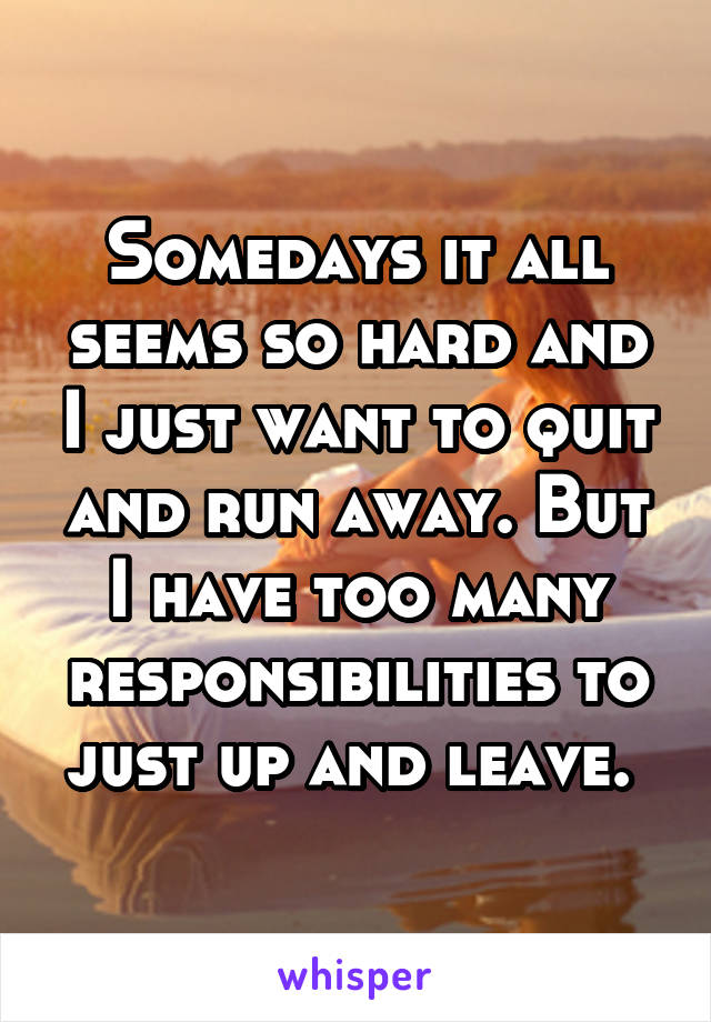 Somedays it all seems so hard and I just want to quit and run away. But I have too many responsibilities to just up and leave. 