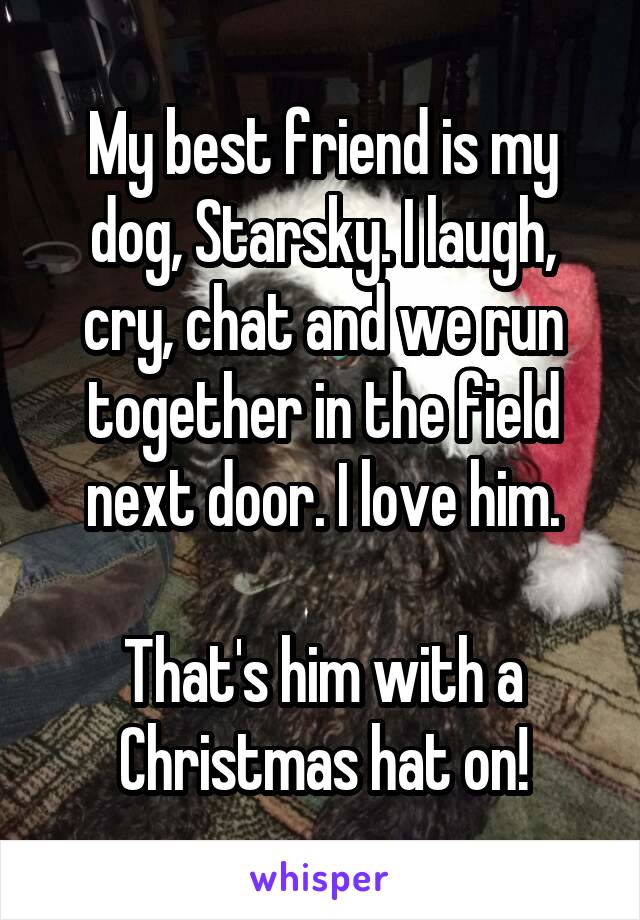 My best friend is my dog, Starsky. I laugh, cry, chat and we run together in the field next door. I love him.

That's him with a Christmas hat on!