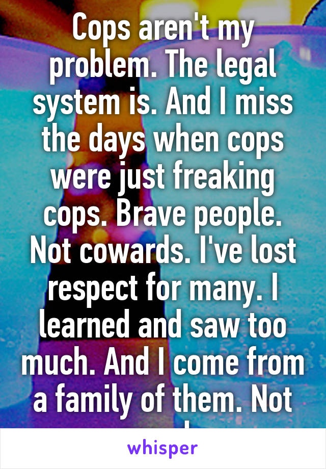 Cops aren't my problem. The legal system is. And I miss the days when cops were just freaking cops. Brave people. Not cowards. I've lost respect for many. I learned and saw too much. And I come from a family of them. Not proud. 