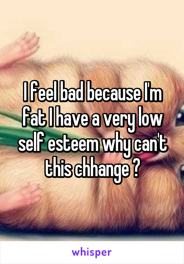 I feel bad because I'm fat I have a very low self esteem why can't this chhange ?