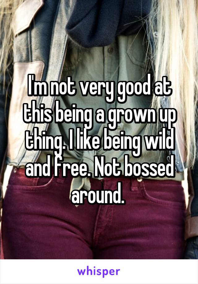 I'm not very good at this being a grown up thing. I like being wild and free. Not bossed around. 