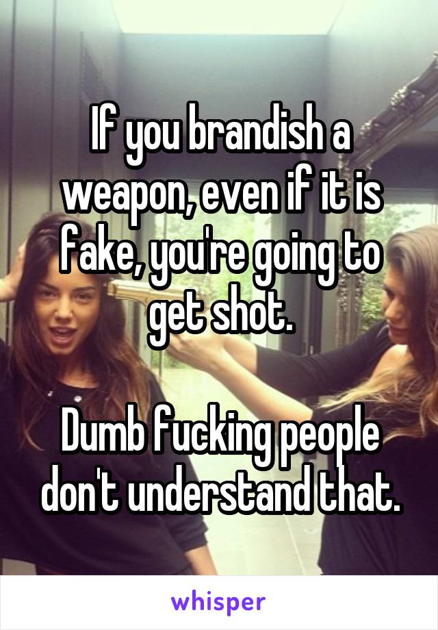 If you brandish a weapon, even if it is fake, you're going to get shot.

Dumb fucking people don't understand that.