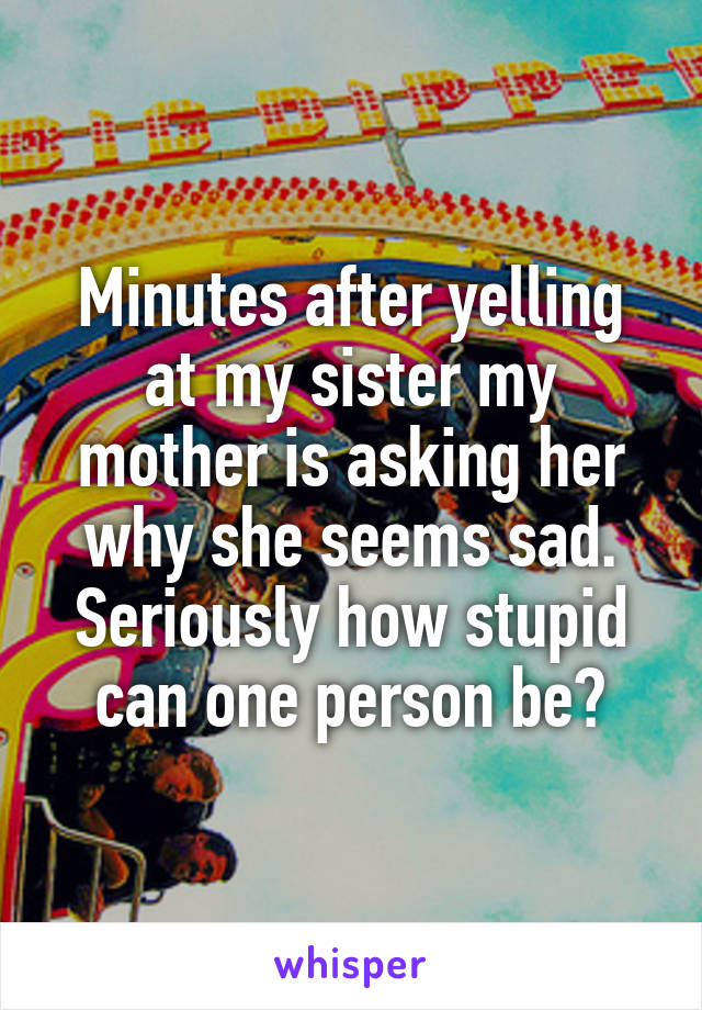 Minutes after yelling at my sister my mother is asking her why she seems sad.
Seriously how stupid can one person be?