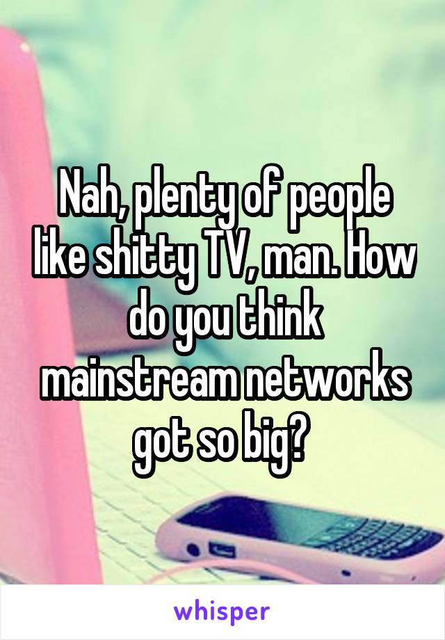 Nah, plenty of people like shitty TV, man. How do you think mainstream networks got so big? 