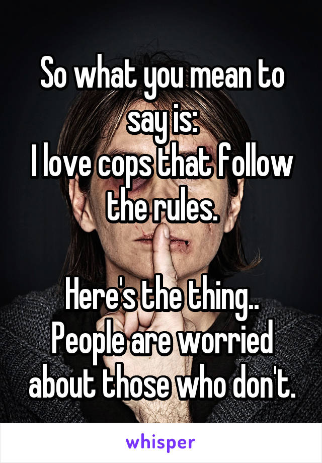 So what you mean to say is:
I love cops that follow the rules.

Here's the thing.. People are worried about those who don't.