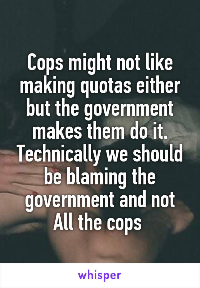 Cops might not like making quotas either but the government makes them do it. Technically we should be blaming the government and not All the cops 