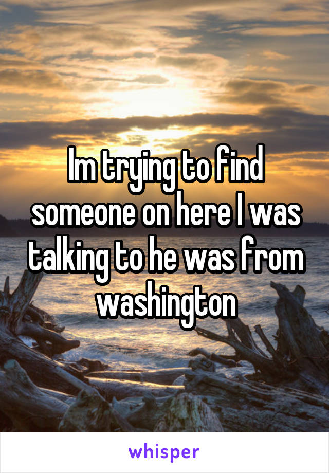 Im trying to find someone on here I was talking to he was from washington