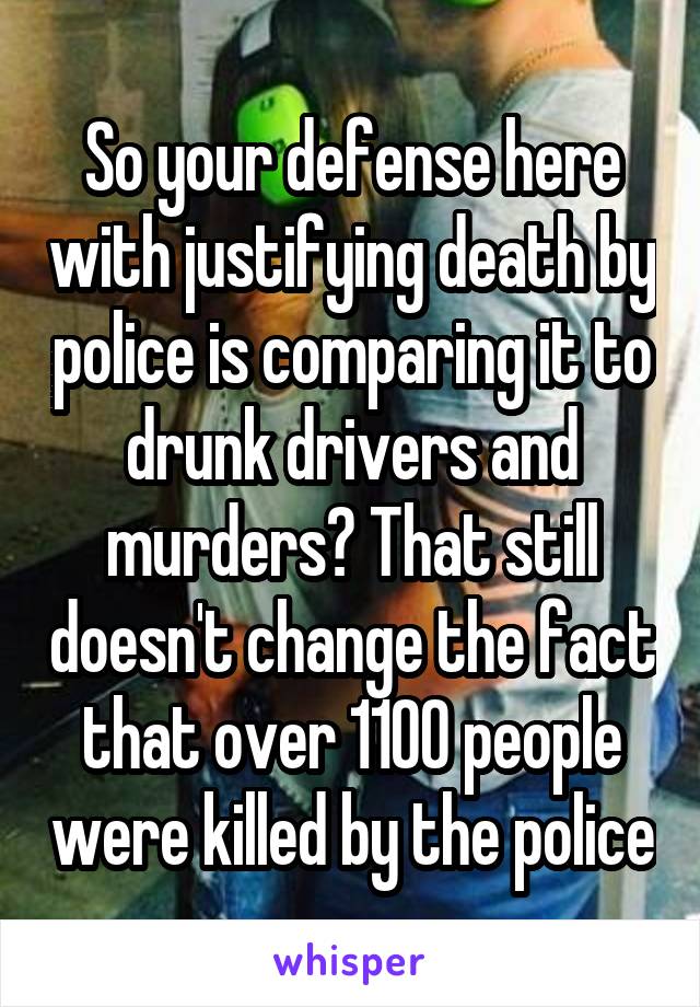 So your defense here with justifying death by police is comparing it to drunk drivers and murders? That still doesn't change the fact that over 1100 people were killed by the police