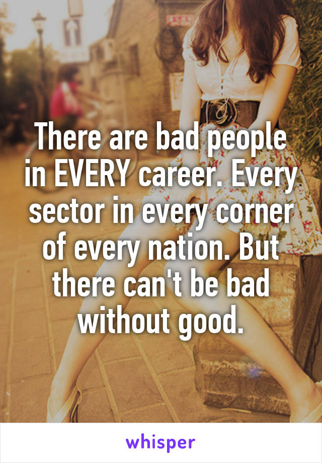 There are bad people in EVERY career. Every sector in every corner of every nation. But there can't be bad without good.