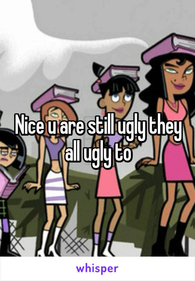 Nice u are still ugly they all ugly to