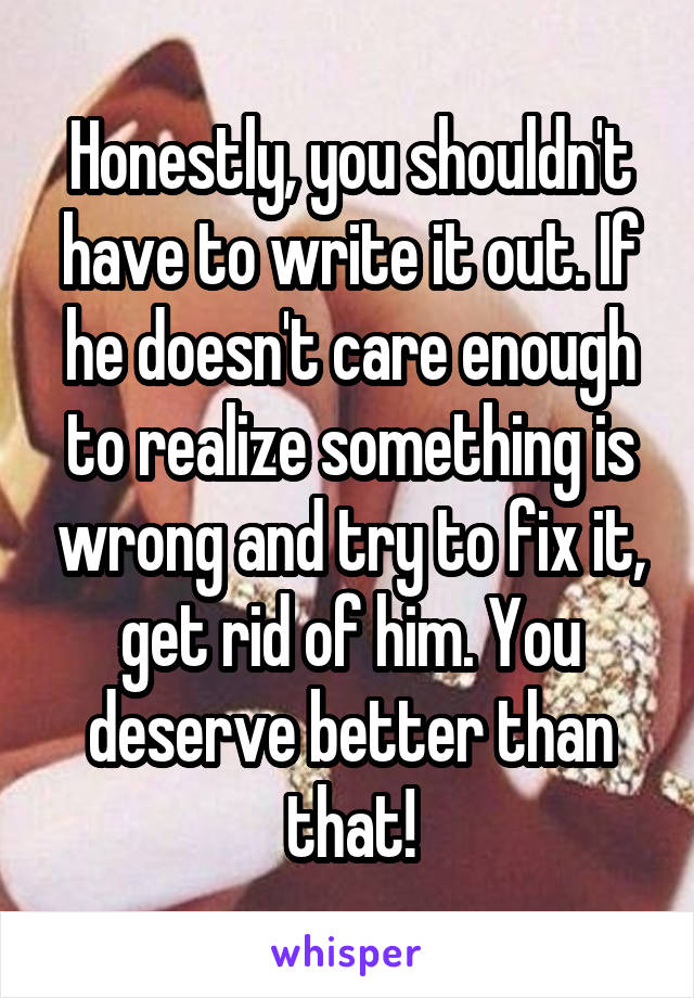 Honestly, you shouldn't have to write it out. If he doesn't care enough to realize something is wrong and try to fix it, get rid of him. You deserve better than that!