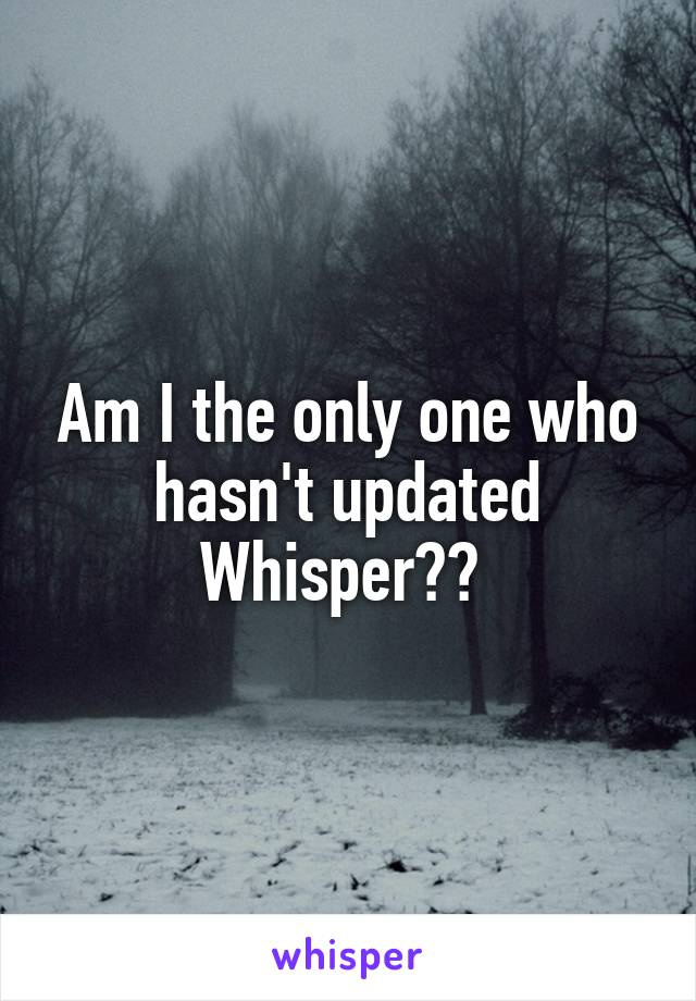 Am I the only one who hasn't updated Whisper?? 