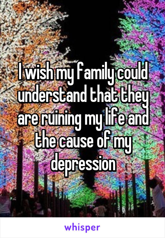 I wish my family could understand that they are ruining my life and the cause of my depression