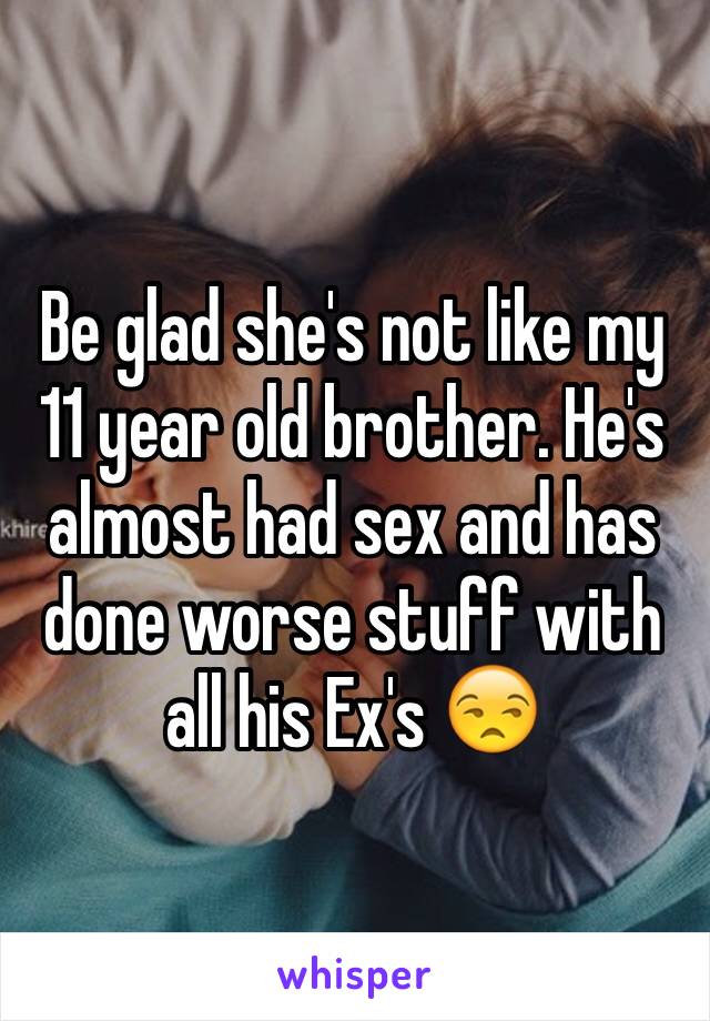 Be glad she's not like my 11 year old brother. He's almost had sex and has done worse stuff with all his Ex's 😒