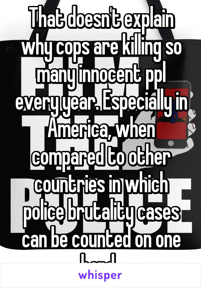 That doesn't explain why cops are killing so many innocent ppl every year. Especially in America, when compared to other countries in which police brutality cases can be counted on one hand. 