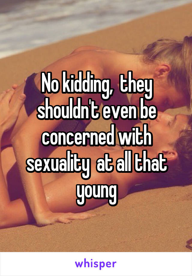 No kidding,  they shouldn't even be concerned with sexuality  at all that young