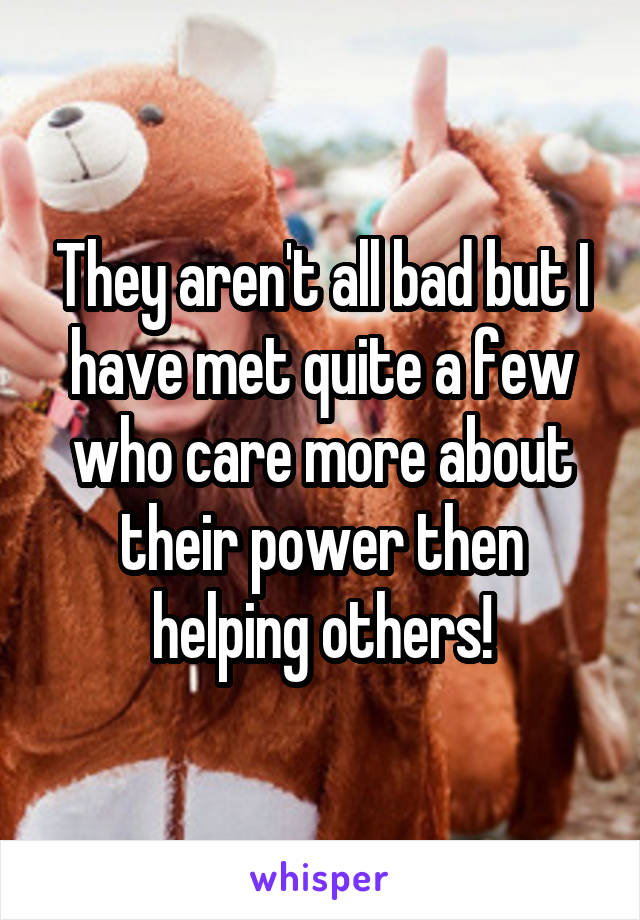 They aren't all bad but I have met quite a few who care more about their power then helping others!