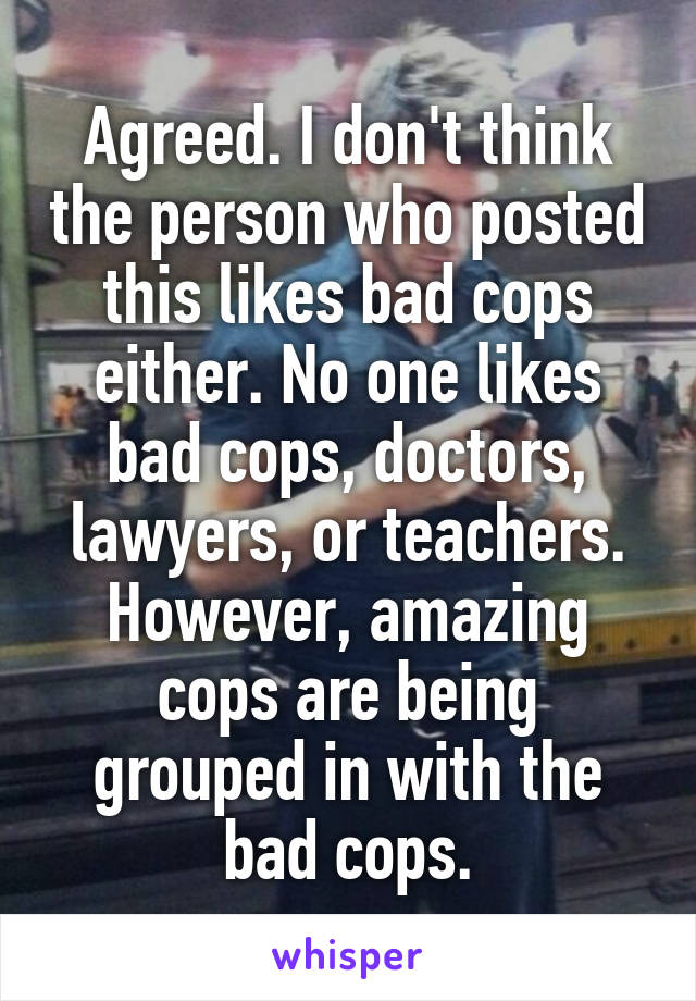 Agreed. I don't think the person who posted this likes bad cops either. No one likes bad cops, doctors, lawyers, or teachers. However, amazing cops are being grouped in with the bad cops.
