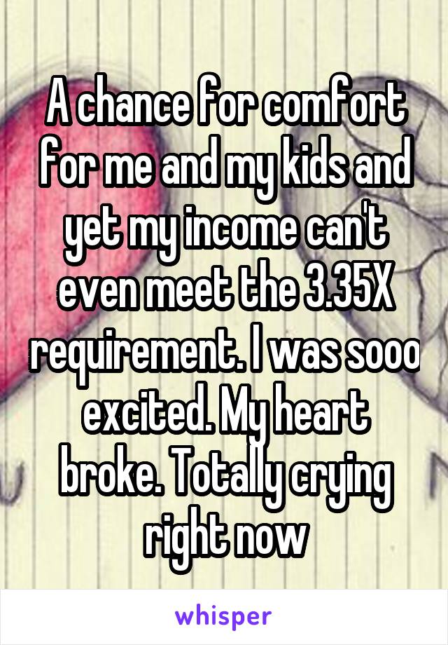 A chance for comfort for me and my kids and yet my income can't even meet the 3.35X requirement. I was sooo excited. My heart broke. Totally crying right now