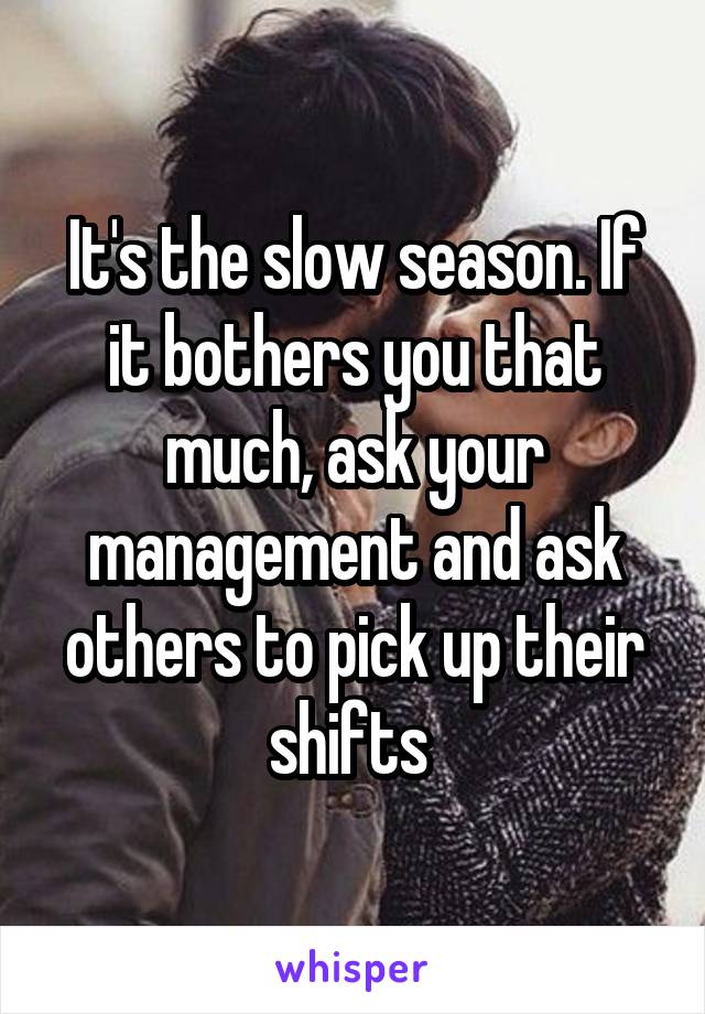 It's the slow season. If it bothers you that much, ask your management and ask others to pick up their shifts 