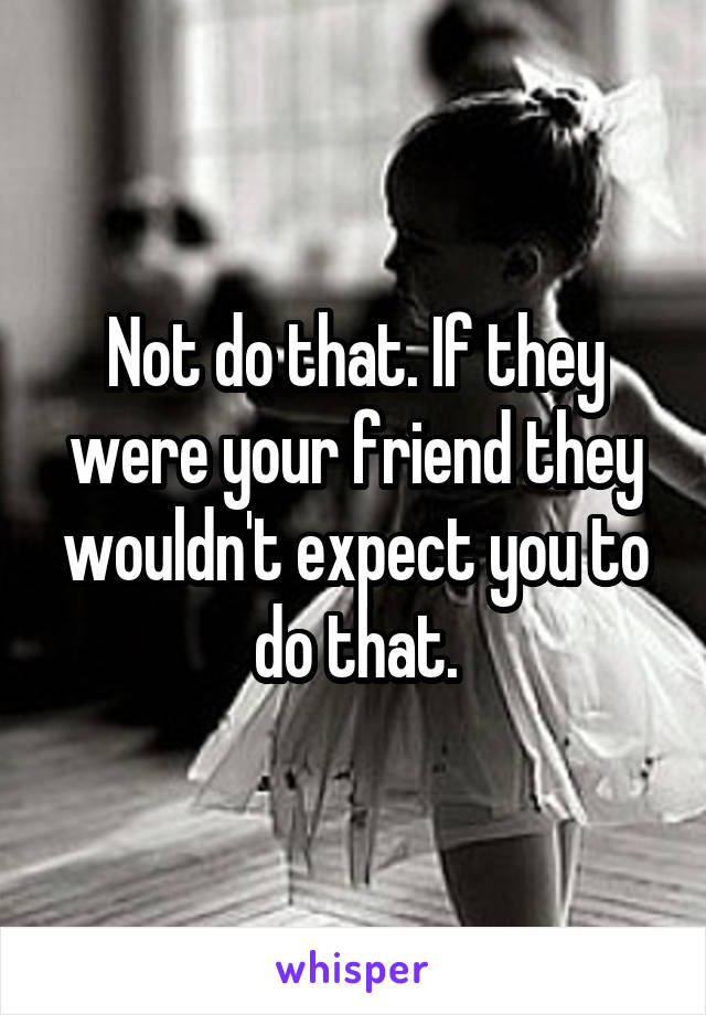 Not do that. If they were your friend they wouldn't expect you to do that.