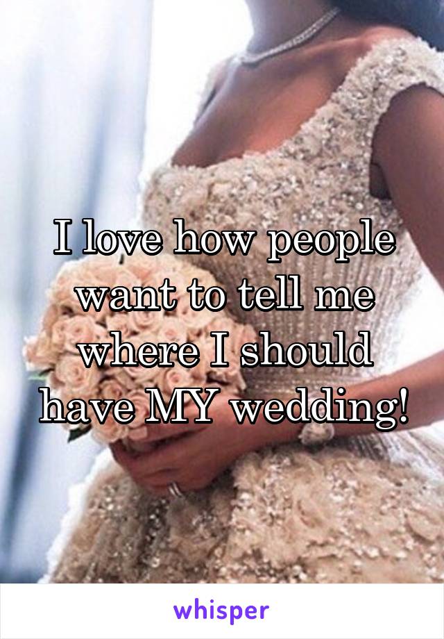 I love how people want to tell me where I should have MY wedding!