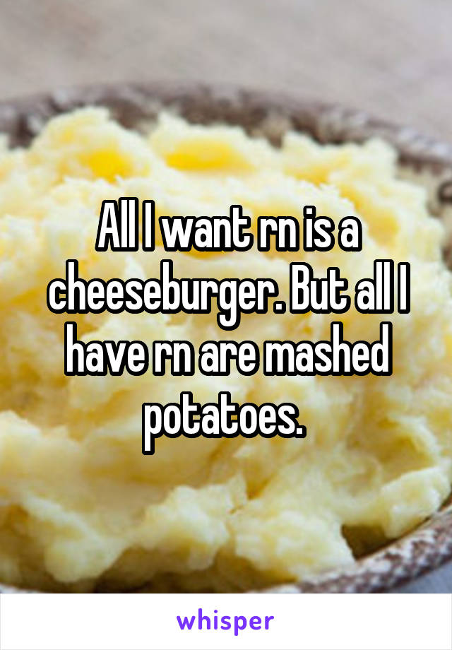 All I want rn is a cheeseburger. But all I have rn are mashed potatoes. 