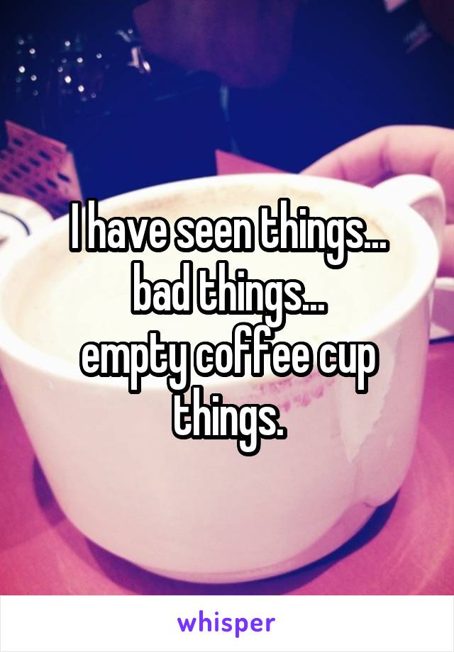 I have seen things...
bad things...
empty coffee cup things.