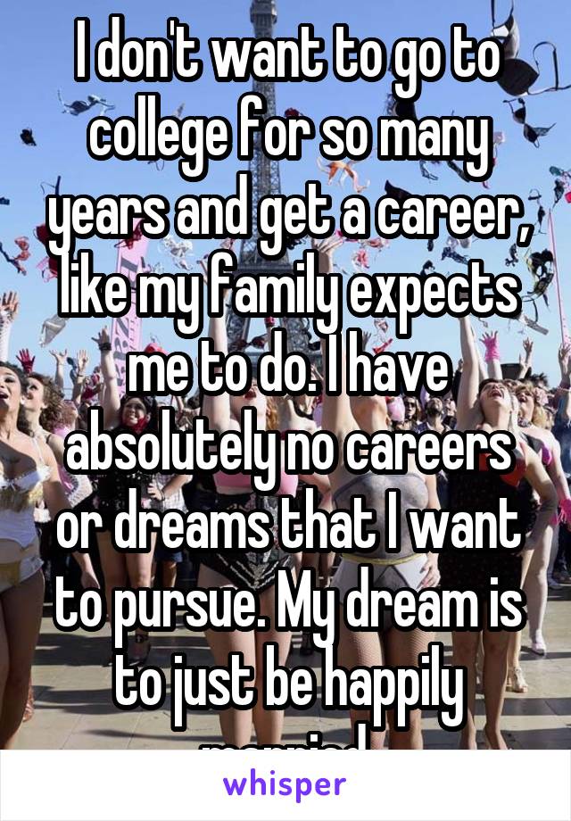 I don't want to go to college for so many years and get a career, like my family expects me to do. I have absolutely no careers or dreams that I want to pursue. My dream is to just be happily married.