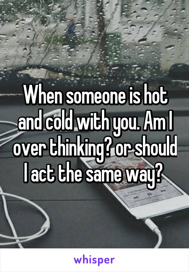 When someone is hot and cold with you. Am I over thinking? or should I act the same way? 