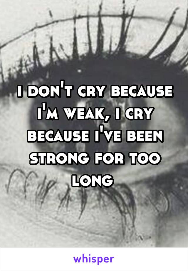 i don't cry because i'm weak, i cry because i've been strong for too long 