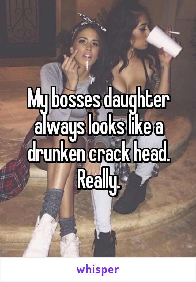 My bosses daughter always looks like a drunken crack head. Really.